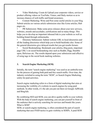 • Video Marketing: Create & Upload your corporate videos, service or
product offering videos on YouTube, Vimeo, and Daily motion so as to
increase chances of web traffic and brand awareness.
• Content Marketing: Write and Post some useful articles in your blog.
Submit articles on various article submission sites like Ezine articles, Hub
pages etc.
• PR Submission: Make some press releases about your new services,
websites, awards and accolades, certifications and so many things. This
helps you to develop an important inbound link to your website as well as
building brand through onlinemedia.
• Directory Submission: Submit website URL to local directories and
all the leading directories which help you to build backlinks also. Some of
the general directories give delayed results but you get results forsure.
• Social Bookmarking: Bookmark your articles, blog posts, important
page URL’s on social bookmarking sites such as Reddit, Digg, Stumble
upon, Delicious etc. The results depend upon your submission and effective
of using tags in the social book marking websites.
3. Search Engine Marketing (SEM)
Initially, the term “search engine marketing” was used as an umbrella term
for the process of gaining both paid and free search traffic. Over time, the
industry switched to using the term “SEM”, or Search Engine Marketing,
solely for paid activities.
Search engine marketing refers to a form of digital marketing that aims at
increasing the visibility of a website in search engines by using paid
methods. In other words, it’s the ads you put out there on Google AdWords
and BingAds.
By combining SEO and SEM, you can drive quality traffic to your website.
With the help of search engine marketing, you can put yourself in front of
the audience that is actively searching for services and brands like yours.
What is SEM?
SEM, or search engine marketing, is often considered the part of search
marketing that uses PAID tactics to gain visibility in SERPs. A paid SEM
 