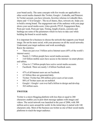 your brand easily. The same concepts with few tweaks are applicable to
other social media channels like Twitter, Google+, LinkedIn, and Pinterest.
In Twitter account, you have retweets, favorites whereas in LinkedIn likes,
shares and +1’d in Google+. The no.of shares, likes, retweets etc. helps you
to build a strong brand. The engagement rate of the audience with your page
shows your social media score. Likes growth, PTAT, Engagement Rate,
Posts per week, Posts per type, Timing, length of posts, curiosity and
hashtags are some of the parameters which we have to take care while
building the brand in social media.
It is important for a business to choose the network that supports your brand
image. Do not be more social, with your presence on all the social networks.
Understand your target audience and work accordingly.
Know the statistics:
• There are just over 3 billion active Internet users (45% of the world’s
internet users).
• Nearly 2.1 billion people have social media accounts.
• 3.65 billion mobile users have access to the internet via smart phones
and tablets.
• Close to 1.7 billion people have active social media accounts.
• Facebook: There are nearly 1.4 billion Facebook users.
• 47% of all Internet users are on Facebook.
• 4.5 billion likes are generated daily.
• Twitter: Twitter has 284 million active users at last count.
• 88% of Twitter users are on mobile4.
• Google+: Google+ cost over half a billion to design and develop.
• 363 million users.
TWITTER
Twitter is a micro blogging platform with less than or equal to 280
characters enables you to post short message updates with images and
videos. The social network was launched in the year of 2006, with 300
million active users around the world. In the initial days it started with 140
characters only. Most of the business use twitter as one of their social media
platforms to reach the target audience.
 