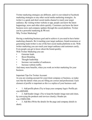 Twitter marketing strategies are different, and it is not related to Facebook
marketing strategies or any other social media marketing strategies. As
twitter is a quick and short social media channel to reach your target
audience. By visiting twitter website or app, people can know the latest
happenings, news and other alerts quickly. Customers can know the latest
business news and company updates through this social platform. Twitter
can be a powerful marketing & PR tool.
Why Twitter Marketing?
Having a marketing business goal and to achieve it you need to have better
marketing channels. Be it reaching your target audience, brand awareness or
generating leads twitter is one of the best social media platforms to do. With
twitter marketing you can reach your target audience and customers easily.
Even people can get to know about the brand quickly.
With Twitter Marketing you can:
• Generate leads.
• Boost Branding.
• Thought leadership.
• Increase vast number of audiences.
• Increase website traffic.
And many more benefits, when you work on twitter marketing for your
business.
Important Tips For Twitter Account:
As you are creating account for your/client company or business, so make
sure that the details what you are filling are correct and professional. Each
element of profile is important as this is a replica of your business card.
• 1. Add profile photo (Try to keep your company logo)- Profile pic
size:400X400.
• 2. Add header image: (Try to keep the header image neat and clean,
by conveying the products and services clearly). Header pic
size:1500X1500.
• 3. Add Bio (Write the details for the page and company details in
short).
 
