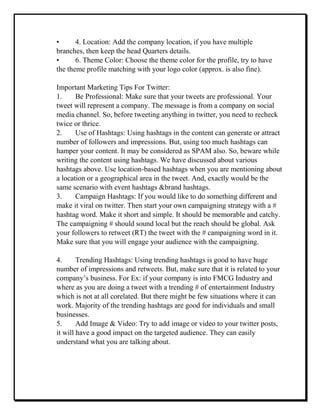 • 4. Location: Add the company location, if you have multiple
branches, then keep the head Quarters details.
• 6. Theme Color: Choose the theme color for the profile, try to have
the theme profile matching with your logo color (approx. is also fine).
Important Marketing Tips For Twitter:
1. Be Professional: Make sure that your tweets are professional. Your
tweet will represent a company. The message is from a company on social
media channel. So, before tweeting anything in twitter, you need to recheck
twice or thrice.
2. Use of Hashtags: Using hashtags in the content can generate or attract
number of followers and impressions. But, using too much hashtags can
hamper your content. It may be considered as SPAM also. So, beware while
writing the content using hashtags. We have discussed about various
hashtags above. Use location-based hashtags when you are mentioning about
a location or a geographical area in the tweet. And, exactly would be the
same scenario with event hashtags &brand hashtags.
3. Campaign Hashtags: If you would like to do something different and
make it viral on twitter. Then start your own campaigning strategy with a #
hashtag word. Make it short and simple. It should be memorable and catchy.
The campaigning # should sound local but the reach should be global. Ask
your followers to retweet (RT) the tweet with the # campaigning word in it.
Make sure that you will engage your audience with the campaigning.
4. Trending Hashtags: Using trending hashtags is good to have huge
number of impressions and retweets. But, make sure that it is related to your
company’s business. For Ex: if your company is into FMCG Industry and
where as you are doing a tweet with a trending # of entertainment Industry
which is not at all corelated. But there might be few situations where it can
work. Majority of the trending hashtags are good for individuals and small
businesses.
5. Add Image & Video: Try to add image or video to your twitter posts,
it will have a good impact on the targeted audience. They can easily
understand what you are talking about.
 