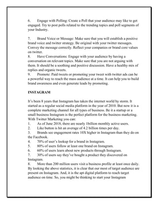 6. Engage with Polling: Create a Poll that your audience may like to get
engaged. Try to post polls related to the trending topics and poll segments of
your Industry.
7. Brand Voice or Message: Make sure that you will establish a positive
brand voice and twitter strategy. Be original with your twitter messages.
Convey the message correctly. Reflect your companies or brand core values
on twitter.
8. Have Conversations: Engage with your audience by having a
conversation on relevant topics. Make sure that you are not arguing with
them. It should be a soothing and positive discussion. Have a healthy mix of
replies and organic tweets.
9. Promote: Paid tweets or promoting your tweet with twitter ads can be
a powerful way to reach the mass audience at a time. It can help you to build
brand awareness and even generate leads by promoting.
INSTAGRAM
It’s been 8 years that Instagram has taken the internet world by storm. It
started as a regular social media platform in the year of 2010. But now it is a
complete marketing channel for all types of business. Be it a startup or a
small business Instagram is the perfect platform for the business marketing.
With Twitter Marketing you can:
1. As of June 2018, there are nearly 1billion monthly active users.
2. Like button is hit an average of 4.2 billion times per day.
3. Brands see engagement rates 10X higher in Instagram than they do on
the Facebook.
4. 70% of user’s lookup for a brand in Instagram.
5. 80% of users follow at least one brand on Instagram.
6. 60% of users learn about new products through Instagram.
7. 30% of users say they’ve bought a product they discovered on
Instagram.
8. More than 200 million users visit a business profile at least once daily.
By looking the above statistics, it is clear that our most of target audience are
present on Instagram. And, it is the apt digital platform to reach target
audience on time. So, you might be thinking to start your Instagram
 