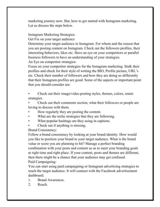 marketing journey now. But, how to get started with Instagram marketing.
Let us discuss the steps below.
Instagram Marketing Strategies:
Get Fix on your target audience
Determine your target audience in Instagram. For whom and the reason that
you are posting content on Instagram. Check out the followers profiles, their
interesting behaviors, likes etc. Have an eye on your competitors or parallel
business followers to have an understanding of your strategies.
An Eye on competitor strategies:
Focus on your competitor strategies for the Instagram marketing. Stalk their
profiles and check for their style of writing the BIO, Profile picture, URL’s
etc. Check their number of followers and how they are doing so differently
that their Instagram profiles are good. Some of the aspects or important point
that you should consider are:
• Check out their image/video posting styles, themes, colors, retain
strategies.
• Check out their comments section, what their followers or people are
loving to discuss with them.
• How regularly they are posting the content.
• What are the niche strategies that they are following.
• What popular hashtags are they using in captions.
• Check out if anything is missing.
Brand Consistency:
Follow a brand consistency by looking at your brand identity. How would
you like to position your brand to your target audience. What is the brand
value or score you are planning to hit? Manage a perfect branding
combination with your posts and content so as to meet your branding goals
at right time and right place. If your content, posts and themes are different,
then there might be a chance that your audience may get confused.
Paid Campaigning:
You can start using paid campaigning or Instagram advertising strategies to
reach the target audience. It will connect with the Facebook advertisement
dashboard.
1. Brand Awareness.
2. Reach.
 