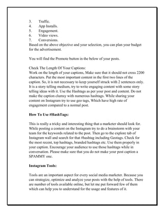 3. Traffic.
4. App Installs.
5. Engagement.
6. Video views.
7. Conversions.
Based on the above objective and your selection, you can plan your budget
for the advertisement.
You will find the Promote button in the below of your posts.
Check The Length Of Your Captions:
Work on the length of your captions, Make sure that it should not cross 2200
characters. Put the most important content in the first two lines of the
caption. So, it is not necessary to keep yourself struck with 2 sentences only.
It is a story telling medium, try to write engaging content with some story
telling ideas with it. Use the Hashtags as per your post and content. Do not
make the caption clumsy with numerous hashtags. While sharing your
content on Instagram try to use geo tags, Which have high rate of
engagement compared to a normal post.
How To Use #HashTags:
This is really a tricky and interesting thing that a marketer should look for.
While posting a content on the Instagram try to do a brainstorm with your
team for the keywords related to the post. Then go to the explore tab of
Instagram wall and search for that #hashtag including Geotags. Check for
the most recent, top hashtags, branded hashtags etc. Use them properly in
your caption. Encourage your audience to use those hashtags while in
conversation. Please make sure that you do not make your post caption a
SPAMMY one.
Instagram Tools:
Tools are an important aspect for every social media marketer. Because you
can strategize, optimize and analyze your posts with the help of tools. There
are number of tools available online, but let me put forward few of them
which can help you to understand for the usage and features of it.
 