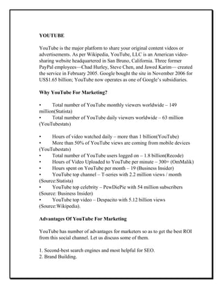 YOUTUBE
YouTube is the major platform to share your original content videos or
advertisements. As per Wikipedia, YouTube, LLC is an American video-
sharing website headquartered in San Bruno, California. Three former
PayPal employees—Chad Hurley, Steve Chen, and Jawed Karim— created
the service in February 2005. Google bought the site in November 2006 for
US$1.65 billion; YouTube now operates as one of Google’s subsidiaries.
Why YouTube For Marketing?
• Total number of YouTube monthly viewers worldwide – 149
million(Statista)
• Total number of YouTube daily viewers worldwide – 63 million
(YouTubestats)
• Hours of video watched daily – more than 1 billion(YouTube)
• More than 50% of YouTube views are coming from mobile devices
(YouTubestats)
• Total number of YouTube users logged on – 1.8 billion(Recode)
• Hours of Video Uploaded to YouTube per minute – 300+ (OmMalik)
• Hours spent on YouTube per month – 19 (Business Insider)
• YouTube top channel – T-series with 2.2 million views / month
(Source:Statista)
• YouTube top celebrity – PewDiePie with 54 million subscribers
(Source: Business Insider)
• YouTube top video – Despacito with 5.12 billion views
(Source:Wikipedia).
Advantages Of YouTube For Marketing
YouTube has number of advantages for marketers so as to get the best ROI
from this social channel. Let us discuss some of them.
1. Second-best search engines and most helpful for SEO.
2. Brand Building.
 