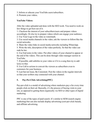 3. Inform or educate your YouTube users/subscribers.
4. Promote your videos.
YouTube Videos:
After the video uploaded and done with the SEO work. You need to work on
few things to get best out of it.
1. Checkout the interest of your subscribers/users and prepare videos
accordingly. Or else try to prepare videos which can engage your audience.
2. Use Your Logo in the video as watermark.
3. Use social media channels in the video, ask the viewers to follow/like the
social networks.
4. Share the video links in social media networks including WhatsApp.
5. Write the title, description of the video perfectly. So that the video can
rank be tter.
6. Use End notes in the video- Put other videos of your channel to appear at
the end of the videos. This can be done through video manager section in
YouTube.
7. If possible, add subtitles to your video or if it is a song then try to add
lyrics to that.
8. Use Call to actions to convert the viewers as subscribers even to
customers for your business.
9. Last but not lease, Be Consistent. Post the videos in the regular intervals
so that your scribers stay connected with your channel.
5. Pay-Per-Click Advertising(PPC)
Pay-per-click is a model of advertising where marketers pay a fee every time
people click on their ad. Basically, it’s the process of buying visits to your
site, as opposed to getting them organically via SEO or other types of digital
marketing.
PPC is one of the types of paid search. It’s similar to SEM (search engine
marketing) but can also include display advertising (cost-per-click based),
and affiliate advertising.
 