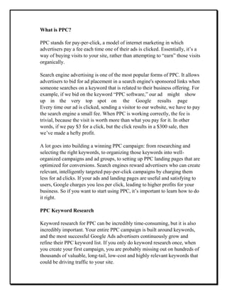 What is PPC?
PPC stands for pay-per-click, a model of internet marketing in which
advertisers pay a fee each time one of their ads is clicked. Essentially, it’s a
way of buying visits to your site, rather than attempting to “earn” those visits
organically.
Search engine advertising is one of the most popular forms of PPC. It allows
advertisers to bid for ad placement in a search engine's sponsored links when
someone searches on a keyword that is related to their business offering. For
example, if we bid on the keyword “PPC software,” our ad might show
up in the very top spot on the Google results page
Every time our ad is clicked, sending a visitor to our website, we have to pay
the search engine a small fee. When PPC is working correctly, the fee is
trivial, because the visit is worth more than what you pay for it. In other
words, if we pay $3 for a click, but the click results in a $300 sale, then
we’ve made a hefty profit.
A lot goes into building a winning PPC campaign: from researching and
selecting the right keywords, to organizing those keywords into well-
organized campaigns and ad groups, to setting up PPC landing pages that are
optimized for conversions. Search engines reward advertisers who can create
relevant, intelligently targeted pay-per-click campaigns by charging them
less for ad clicks. If your ads and landing pages are useful and satisfying to
users, Google charges you less per click, leading to higher profits for your
business. So if you want to start using PPC, it’s important to learn how to do
it right.
PPC Keyword Research
Keyword research for PPC can be incredibly time-consuming, but it is also
incredibly important. Your entire PPC campaign is built around keywords,
and the most successful Google Ads advertisers continuously grow and
refine their PPC keyword list. If you only do keyword research once, when
you create your first campaign, you are probably missing out on hundreds of
thousands of valuable, long-tail, low-cost and highly relevant keywords that
could be driving traffic to your site.
 