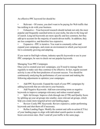 An effective PPC keyword list should be:
• Relevant – Of course, you don't want to be paying for Web traffic that
has nothing to do with your business.
• Exhaustive – Your keyword research should include not only the most
popular and frequently searched terms in your niche, but also to the long tail
of search. Long-tail keywords are more specific and less common, but they
add up to account for the majority of search-driven traffic. In addition, they
are less competitive, and therefore less expensive.
• Expansive - PPC is iterative. You want to constantly refine and
expand your campaigns, and create an environment in which your keyword
list is constantly growing and adapting.
If you want to find high-volume, industry-specific keywords to use in your
PPC campaigns, be sure to check out our popular keywords.
Managing Your PPC Campaigns
Once you've created your new campaigns, you’ll need to manage them
regularly to make sure they continue to be effective. In fact, regular account
activity is one of the best predictors of account success. You should be
continuously analyzing the performance of your account and making the
following adjustments to optimize your campaigns:
• Add PPC Keywords: Expand the reach of your PPC campaigns by
adding keywords that are relevant to your business.
• Add Negative Keywords: Add non-converting terms as negative
keywords to improve campaign relevancy and reduce wasted spend.
• Split Ad Groups: Improve click-through rate (CTR) and Quality Score
by splitting up your ad groups into smaller, more relevant ad groups, which
help you create more targeted ad text and landing pages.
• Review Costly PPC Keywords: Review expensive, under-performing
keywords and shut them off if necessary.
• Refine Landing Pages: Modify the content and calls-to-action (CTAs)
of your landing pages to align with individual search queries in order to
boost conversion rates. Don’t send all your traffic to the same page.
 