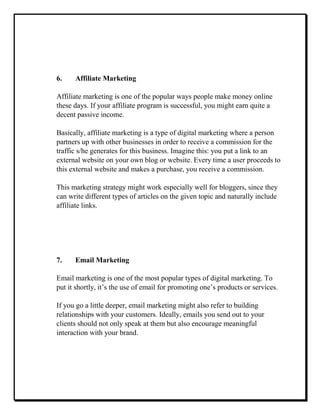 6. Affiliate Marketing
Affiliate marketing is one of the popular ways people make money online
these days. If your affiliate program is successful, you might earn quite a
decent passive income.
Basically, affiliate marketing is a type of digital marketing where a person
partners up with other businesses in order to receive a commission for the
traffic s/he generates for this business. Imagine this: you put a link to an
external website on your own blog or website. Every time a user proceeds to
this external website and makes a purchase, you receive a commission.
This marketing strategy might work especially well for bloggers, since they
can write different types of articles on the given topic and naturally include
affiliate links.
7. Email Marketing
Email marketing is one of the most popular types of digital marketing. To
put it shortly, it’s the use of email for promoting one’s products or services.
If you go a little deeper, email marketing might also refer to building
relationships with your customers. Ideally, emails you send out to your
clients should not only speak at them but also encourage meaningful
interaction with your brand.
 
