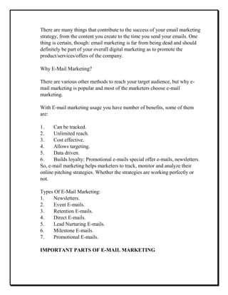 There are many things that contribute to the success of your email marketing
strategy, from the content you create to the time you send your emails. One
thing is certain, though: email marketing is far from being dead and should
definitely be part of your overall digital marketing as to promote the
product/services/offers of the company.
Why E-Mail Marketing?
There are various other methods to reach your target audience, but why e-
mail marketing is popular and most of the marketers choose e-mail
marketing.
With E-mail marketing usage you have number of benefits, some of them
are:
1. Can be tracked.
2. Unlimited reach.
3. Cost effective.
4. Allows targeting.
5. Data driven.
6. Builds loyalty: Promotional e-mails special offer e-mails, newsletters.
So, e-mail marketing helps marketers to track, monitor and analyze their
online pitching strategies. Whether the strategies are working perfectly or
not.
Types Of E-Mail Marketing:
1. Newsletters.
2. Event E-mails.
3. Retention E-mails.
4. Direct E-mails.
5. Lead Nurturing E-mails.
6. Milestone E-mails.
7. Promotional E-mails.
IMPORTANT PARTS OF E-MAIL MARKETING
 
