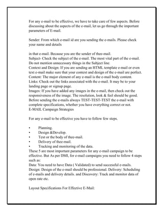 For any e-mail to be effective, we have to take care of few aspects. Before
discussing about the aspects of the e-mail, let us go through the important
parameters of E-mail.
Sender: From which e-mail id are you sending the e-mails. Please check
your name and details
in that e-mail. Because you are the sender of thee-mail.
Subject- Check the subject of the e-mail. The most vital part of the e-mail.
Do not mention unnecessary things in the Subject line.
Context and Design: If you are sending an HTML template e-mail or even
text e-mail make sure that your context and design of the e-mail are perfect.
Content: The major element of any e-mail is the e-mail body content.
Links: Check out the links associated with the e-mail. It may be to your
landing page or signup page.
Images: If you have added any images in the e-mail, then check out the
responsiveness of the image. The resolution, look & feel should be good.
Before sending the e-mails always TEST-TEST-TEST the e-mail with
complete specifications, whether you have everything correct or not.
E-MAIL Campaign Strategies
For any e-mail to be effective you have to follow few steps.
• Planning.
• Design &Develop.
• Text or the body of thee-mail.
• Delivery of thee-mail.
• Tracking and monitoring of the data.
These 5 are most important parameters for any e-mail campaign to be
effective. But As per DMI, for e-mail campaigns you need to follow 4 steps
such as:
Data: You need to have Data ( Validated) to send successful e-mails.
Design: Design of the e-mail should be professional. Delivery: Scheduling
of e-mails and delivery details. and Discovery: Track and monitor data of
open rate etc.
Layout Specifications For Effective E-Mail:
 