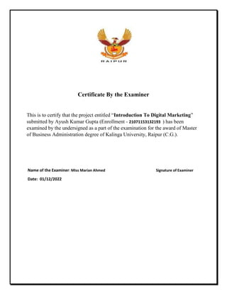 Certificate By the Examiner
This is to certify that the project entitled “Introduction To Digital Marketing”
submitted by Ayush Kumar Gupta (Enrollment - 21071153132193 ) has been
examined by the undersigned as a part of the examination for the award of Master
of Business Administration degree of Kalinga University, Raipur (C.G.).
Name of the Examiner: Miss Marian Ahmed Signature of Examiner
Date: 01/12/2022
 