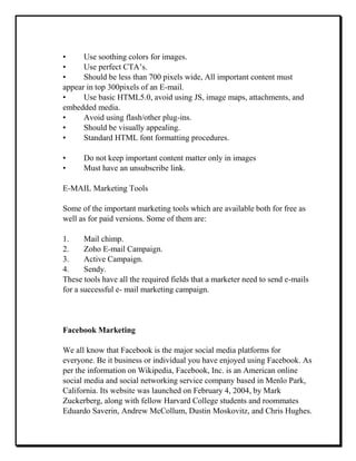 • Use soothing colors for images.
• Use perfect CTA’s.
• Should be less than 700 pixels wide, All important content must
appear in top 300pixels of an E-mail.
• Use basic HTML5.0, avoid using JS, image maps, attachments, and
embedded media.
• Avoid using flash/other plug-ins.
• Should be visually appealing.
• Standard HTML font formatting procedures.
• Do not keep important content matter only in images
• Must have an unsubscribe link.
E-MAIL Marketing Tools
Some of the important marketing tools which are available both for free as
well as for paid versions. Some of them are:
1. Mail chimp.
2. Zoho E-mail Campaign.
3. Active Campaign.
4. Sendy.
These tools have all the required fields that a marketer need to send e-mails
for a successful e- mail marketing campaign.
Facebook Marketing
We all know that Facebook is the major social media platforms for
everyone. Be it business or individual you have enjoyed using Facebook. As
per the information on Wikipedia, Facebook, Inc. is an American online
social media and social networking service company based in Menlo Park,
California. Its website was launched on February 4, 2004, by Mark
Zuckerberg, along with fellow Harvard College students and roommates
Eduardo Saverin, Andrew McCollum, Dustin Moskovitz, and Chris Hughes.
 