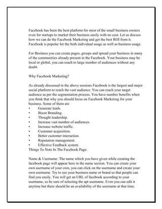 Facebook has been the best platform for most of the small business owners
even for startups to market their business easily with no cost. Let us discuss
how we can do the Facebook Marketing and get the best ROI from it.
Facebook is popular for the both individual usage as well as business usage.
For Business you can create pages, groups and spread your business in many
of the communities already present in the Facebook. Your business may be
local or global, you can reach to large number of audiences without any
doubt.
Why Facebook Marketing?
As already discussed in the above sessions Facebook is the largest and major
social platform to reach the vast audience. You can reach your target
audience as per the segmentation process. You have number benefits when
you think that why you should focus on Facebook Marketing for your
business. Some of them are
• Generate leads.
• Boost Branding.
• Thought leadership.
• Increase vast number of audiences.
• Increase website traffic.
• Customer acquisition.
• Better customer interaction.
• Reputation management.
• Effective Feedback system.
Things To Note In The Facebook Page:
Name & Username: The name which you have given while creating the
facebook page will appear here in the name section. You can create your
own username of your own, you can click on the username and create your
own username. Try to use your business name or brand so that people can
find you easily. You will get an URL of facebook according to your
username, so be sure of selecting the apt username. Even you can edit it
anytime but there should be an availability of the username at that time.
 