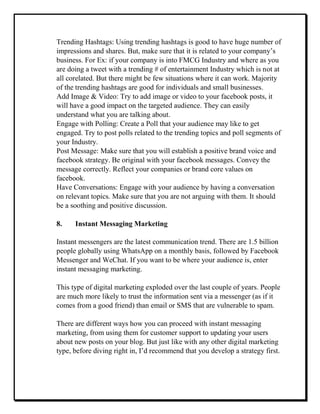 Trending Hashtags: Using trending hashtags is good to have huge number of
impressions and shares. But, make sure that it is related to your company’s
business. For Ex: if your company is into FMCG Industry and where as you
are doing a tweet with a trending # of entertainment Industry which is not at
all corelated. But there might be few situations where it can work. Majority
of the trending hashtags are good for individuals and small businesses.
Add Image & Video: Try to add image or video to your facebook posts, it
will have a good impact on the targeted audience. They can easily
understand what you are talking about.
Engage with Polling: Create a Poll that your audience may like to get
engaged. Try to post polls related to the trending topics and poll segments of
your Industry.
Post Message: Make sure that you will establish a positive brand voice and
facebook strategy. Be original with your facebook messages. Convey the
message correctly. Reflect your companies or brand core values on
facebook.
Have Conversations: Engage with your audience by having a conversation
on relevant topics. Make sure that you are not arguing with them. It should
be a soothing and positive discussion.
8. Instant Messaging Marketing
Instant messengers are the latest communication trend. There are 1.5 billion
people globally using WhatsApp on a monthly basis, followed by Facebook
Messenger and WeChat. If you want to be where your audience is, enter
instant messaging marketing.
This type of digital marketing exploded over the last couple of years. People
are much more likely to trust the information sent via a messenger (as if it
comes from a good friend) than email or SMS that are vulnerable to spam.
There are different ways how you can proceed with instant messaging
marketing, from using them for customer support to updating your users
about new posts on your blog. But just like with any other digital marketing
type, before diving right in, I’d recommend that you develop a strategy first.
 