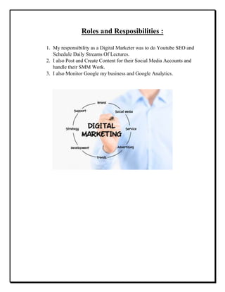 Roles and Resposibilities :
1. My responsibility as a Digital Marketer was to do Youtube SEO and
Schedule Daily Streams Of Lectures.
2. I also Post and Create Content for their Social Media Accounts and
handle their SMM Work.
3. I also Monitor Google my business and Google Analytics.
 