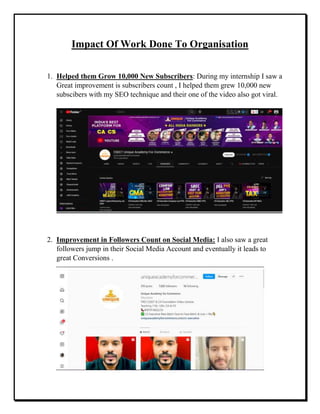 Impact Of Work Done To Organisation
1. Helped them Grow 10,000 New Subscribers: During my internship I saw a
Great improvement is subscribers count , I helped them grew 10,000 new
subscibers with my SEO technique and their one of the video also got viral.
2. Improvement in Followers Count on Social Media: I also saw a great
followers jump in their Social Media Account and eventually it leads to
great Conversions .
 