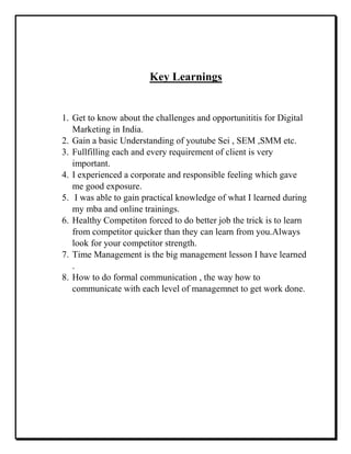 Key Learnings
1. Get to know about the challenges and opportunititis for Digital
Marketing in India.
2. Gain a basic Understanding of youtube Sei , SEM ,SMM etc.
3. Fullfilling each and every requirement of client is very
important.
4. I experienced a corporate and responsible feeling which gave
me good exposure.
5. I was able to gain practical knowledge of what I learned during
my mba and online trainings.
6. Healthy Competiton forced to do better job the trick is to learn
from competitor quicker than they can learn from you.Always
look for your competitor strength.
7. Time Management is the big management lesson I have learned
.
8. How to do formal communication , the way how to
communicate with each level of managemnet to get work done.
 