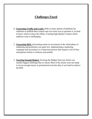 Challenges Faced
1. Generating Traffic and Leads: With so many options of platform for
marketers to publish their content and even more way to promote it, its hard
to know where to focus the efforts. Creating high Quality Content which
audience want is challenging.
2. Generating ROI : Generating return on investment in the initial phase of
marketing and promotion was quite low. Implementing a marketing
campaign and executing it is a long-term process that requires a lot of time
and patience before it workout successfully.
3. Securing Enough Budget: Securing the Budget from our clients was
another biggest challenge that we faced. Most of the clients were not ready
to invest enough money in promotional activities thus it was hard to achieve
the ROI.
 