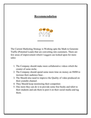 Recommendation
The Current Marketing Strategy is Working upto the Mark to Generate
Traffic (Potential Leads) that are converting into customers. There are
few areas of improvement which I suggest can looked upon for more
sales:
1. The Company should make more collaborative videos which the
creator of same niche.
2. The Company should spend some more time on money on SMM to
increase their audience base .
3. The Should also need to improve the Quality of video produced on
their youtube channel.
4. They Should keep monitoring their competitor.
5. One more they can do is to provide some free books and tshirt to
their students and ask them to post it on their social media and tag
them.
 