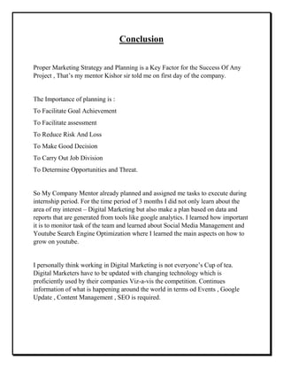 Conclusion
Proper Marketing Strategy and Planning is a Key Factor for the Success Of Any
Project , That’s my mentor Kishor sir told me on first day of the company.
The Importance of planning is :
To Facilitate Goal Achievement
To Facilitate assessment
To Reduce Risk And Loss
To Make Good Decision
To Carry Out Job Division
To Determine Opportunities and Threat.
So My Company Mentor already planned and assigned me tasks to execute during
internship period. For the time period of 3 months I did not only learn about the
area of my interest – Digital Marketing but also make a plan based on data and
reports that are generated from tools like google analytics. I learned how important
it is to monitor task of the team and learned about Social Media Management and
Youtube Search Engine Optimization where I learned the main aspects on how to
grow on youtube.
I personally think working in Digital Marketing is not everyone’s Cup of tea.
Digital Marketers have to be updated with changing technology which is
proficiently used by their companies Viz-a-vis the competition. Continues
information of what is happening around the world in terms od Events , Google
Update , Content Management , SEO is required.
 