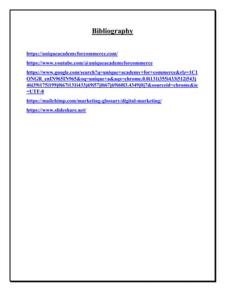 Bibliography
https://uniqueacademyforcommerce.com/
https://www.youtube.com/@uniqueacademyforcommerce
https://www.google.com/search?q=unique+academy+for+commerce&rlz=1C1
ONGR_enIN965IN965&oq=unique+a&aqs=chrome.0.0i131i355i433i512i543j
46i39i175i199j0i67i131i433j69i57j0i67j69i60l3.4349j0j7&sourceid=chrome&ie
=UTF-8
https://mailchimp.com/marketing-glossary/digital-marketing/
https://www.slideshare.net/
 