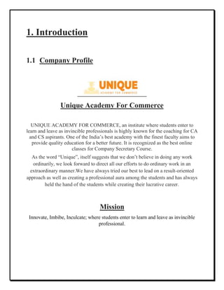 1. Introduction
1.1 Company Profile
Unique Academy For Commerce
UNIQUE ACADEMY FOR COMMERCE, an institute where students enter to
learn and leave as invincible professionals is highly known for the coaching for CA
and CS aspirants. One of the India’s best academy with the finest faculty aims to
provide quality education for a better future. It is recognized as the best online
classes for Company Secretary Course.
As the word “Unique”, itself suggests that we don’t believe in doing any work
ordinarily, we look forward to direct all our efforts to do ordinary work in an
extraordinary manner.We have always tried our best to lead on a result-oriented
approach as well as creating a professional aura among the students and has always
held the hand of the students while creating their lucrative career.
Mission
Innovate, Imbibe, Inculcate; where students enter to learn and leave as invincible
professional.
 