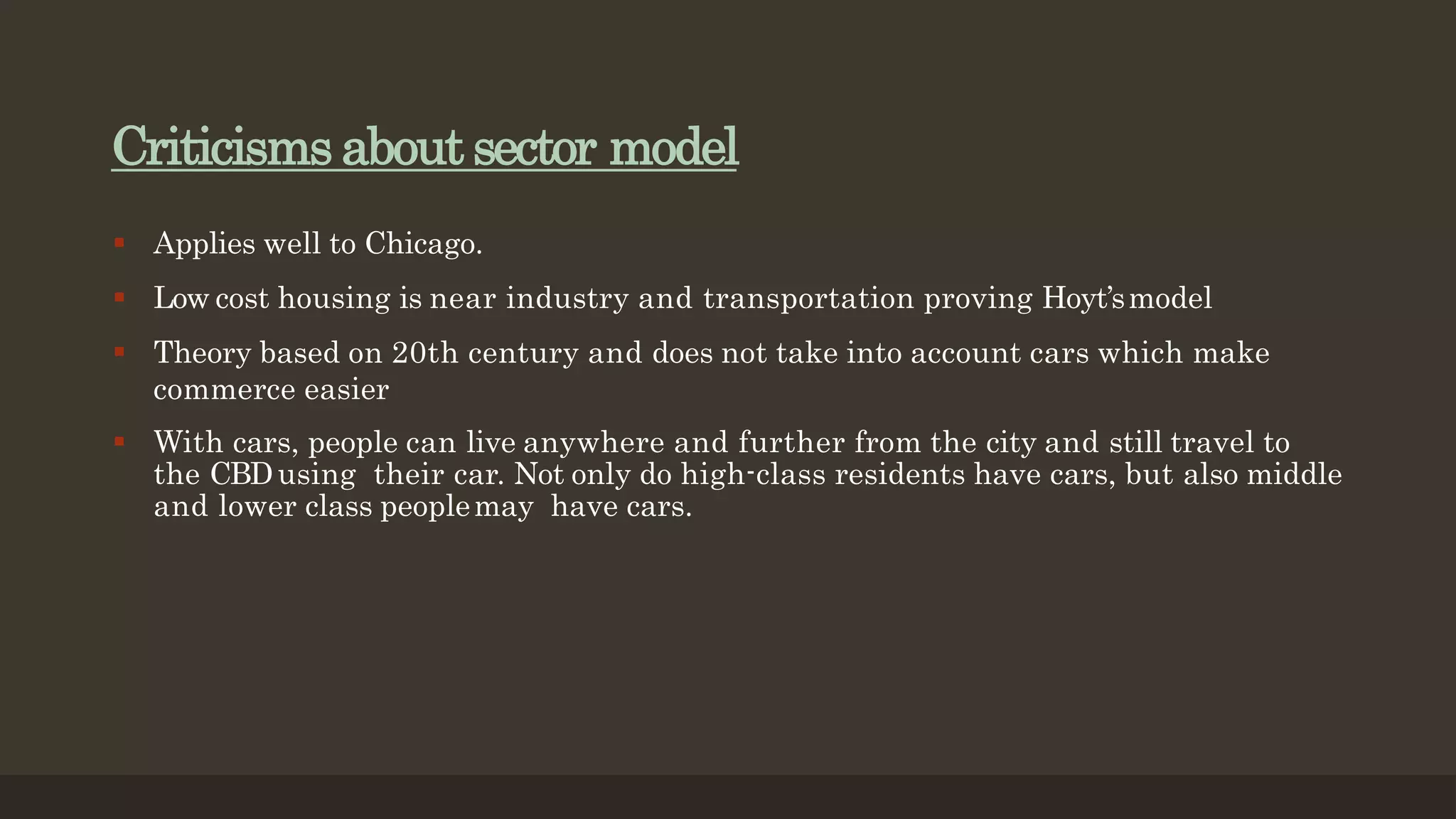 Criticisms about sector model
 Applies well to Chicago.
 Low cost housing is near industry and transportation proving Hoyt’smodel
 Theory based on 20th century and does not take into account cars which make
commerce easier
 With cars, people can live anywhere and further from the city and still travel to
the CBDusing their car. Not only do high-class residents have cars, but also middle
and lower class peoplemay have cars.
 