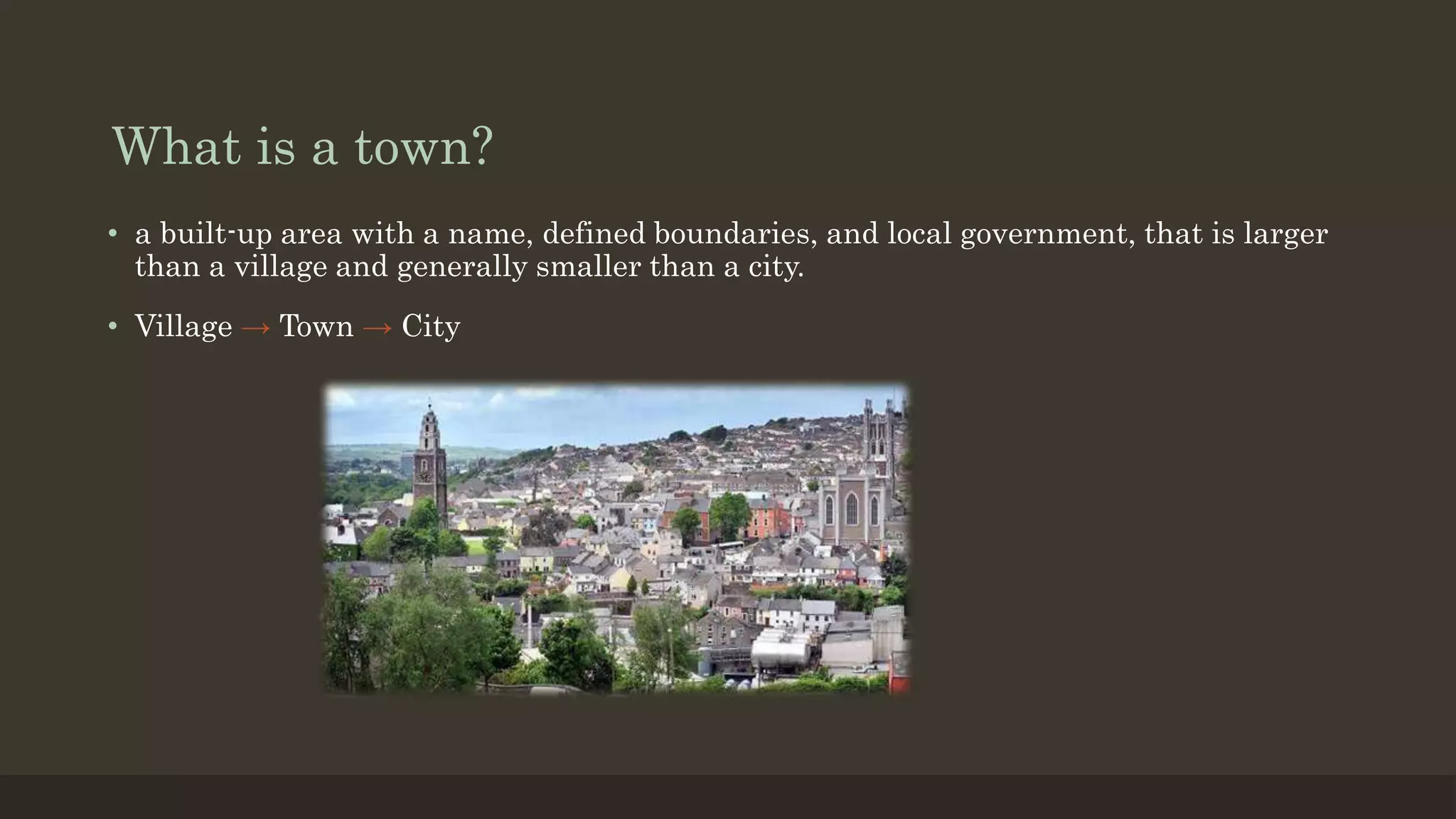 What is a town?
• a built-up area with a name, defined boundaries, and local government, that is larger
than a village and generally smaller than a city.
• Village → Town → City
 