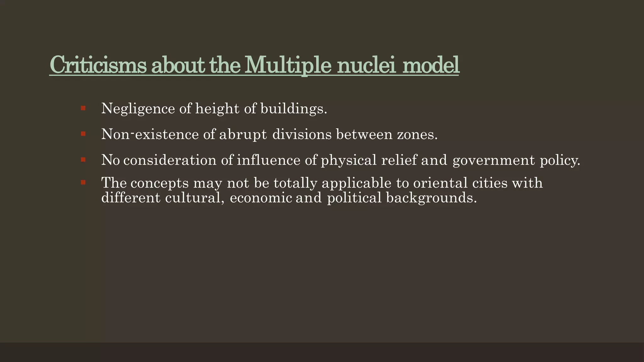 Criticisms about the Multiple nuclei model
 Negligence of height of buildings.
 Non-existence of abrupt divisions between zones.
 No consideration of influence of physical relief and government policy.
 The concepts may not be totally applicable to oriental cities with
different cultural, economic and political backgrounds.
 
