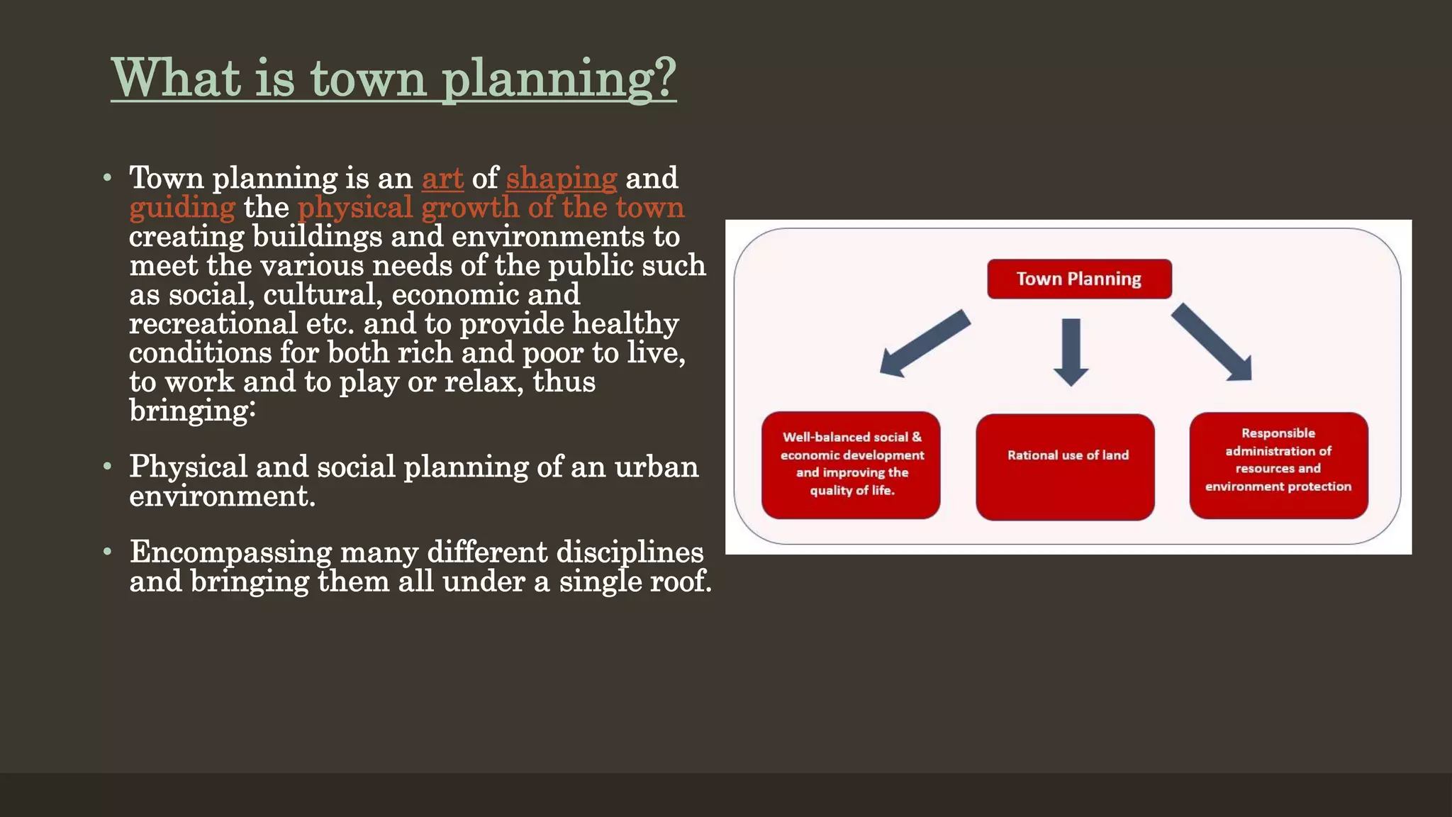 What is town planning?
• Town planning is an art of shaping and
guiding the physical growth of the town
creating buildings and environments to
meet the various needs of the public such
as social, cultural, economic and
recreational etc. and to provide healthy
conditions for both rich and poor to live,
to work and to play or relax, thus
bringing:
• Physical and social planning of an urban
environment.
• Encompassing many different disciplines
and bringing them all under a single roof.
 