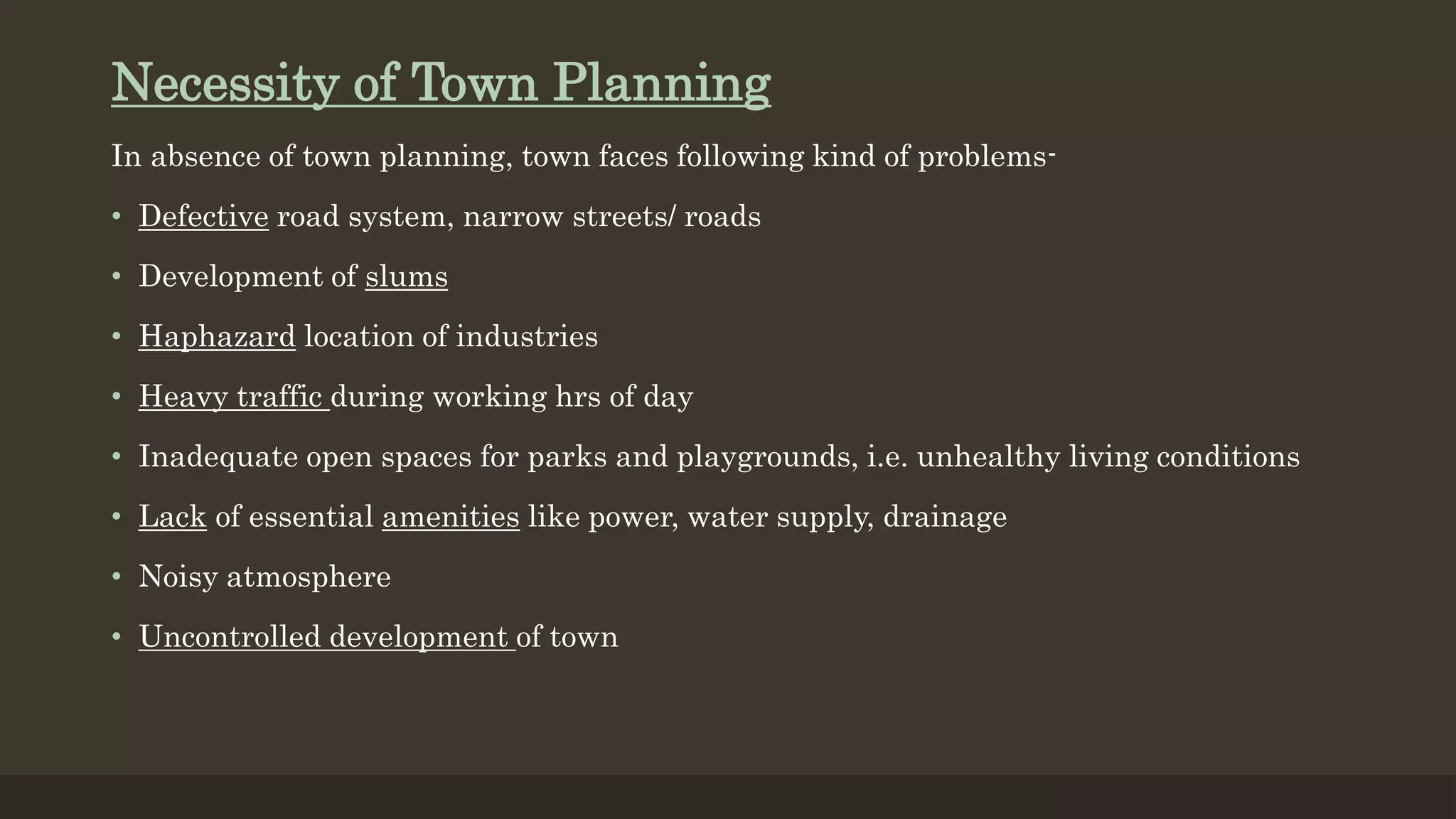 Necessity of Town Planning
In absence of town planning, town faces following kind of problems-
• Defective road system, narrow streets/ roads
• Development of slums
• Haphazard location of industries
• Heavy traffic during working hrs of day
• Inadequate open spaces for parks and playgrounds, i.e. unhealthy living conditions
• Lack of essential amenities like power, water supply, drainage
• Noisy atmosphere
• Uncontrolled development of town
 