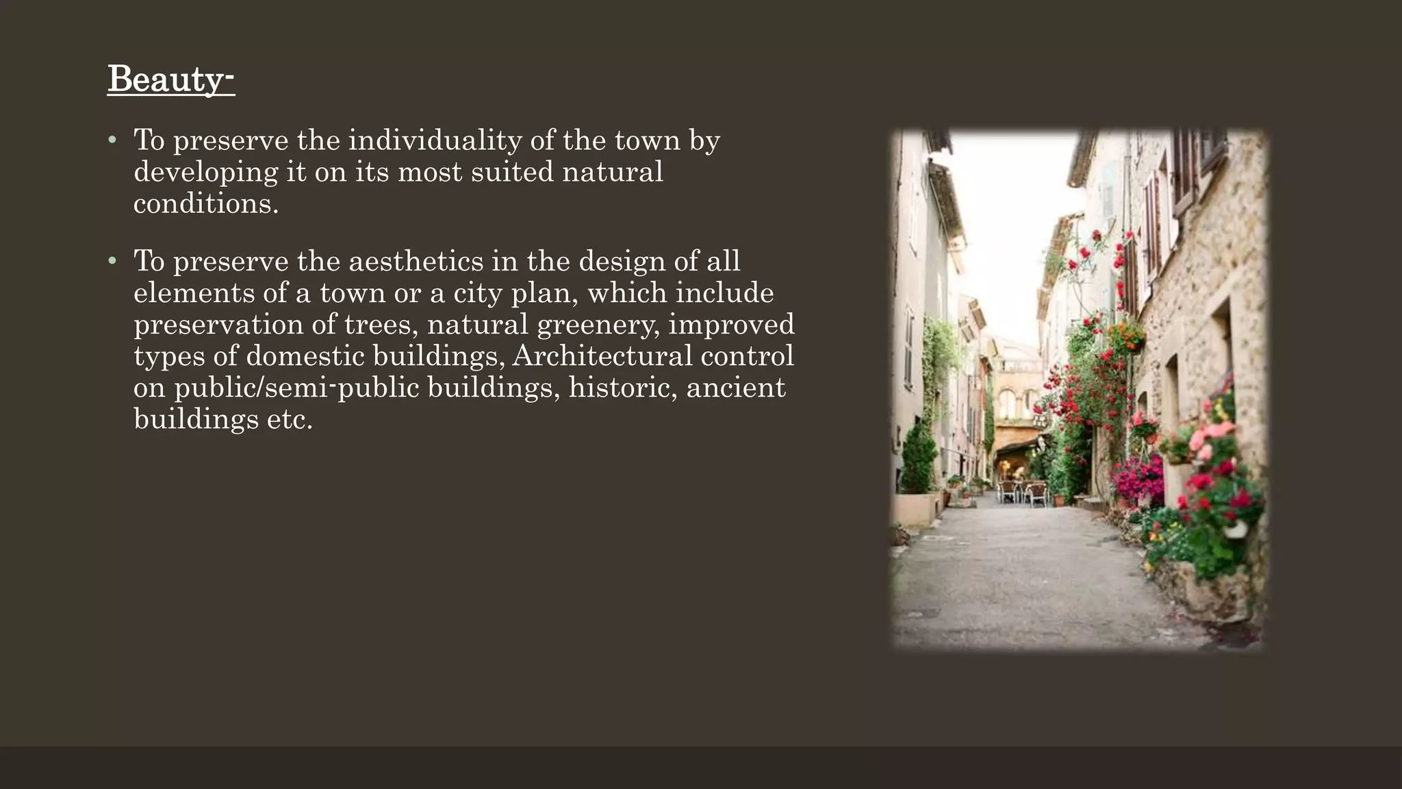Beauty-
• To preserve the individuality of the town by
developing it on its most suited natural
conditions.
• To preserve the aesthetics in the design of all
elements of a town or a city plan, which include
preservation of trees, natural greenery, improved
types of domestic buildings, Architectural control
on public/semi-public buildings, historic, ancient
buildings etc.
 