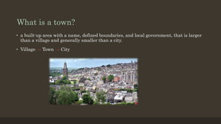 What is a town?
• a built-up area with a name, defined boundaries, and local government, that is larger
than a village and...