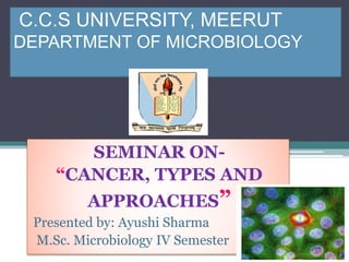 C.C.S UNIVERSITY, MEERUT
DEPARTMENT OF MICROBIOLOGY
SEMINAR ON-
“CANCER, TYPES AND
APPROACHES”
Presented by: Ayushi Sharma
M.Sc. Microbiology IV Semester
 