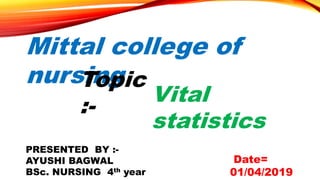 Mittal college of
nursing
Vital
statistics
PRESENTED BY :-
AYUSHI BAGWAL
BSc. NURSING 4th year
Topic
:-
Date=
01/04/2019
 