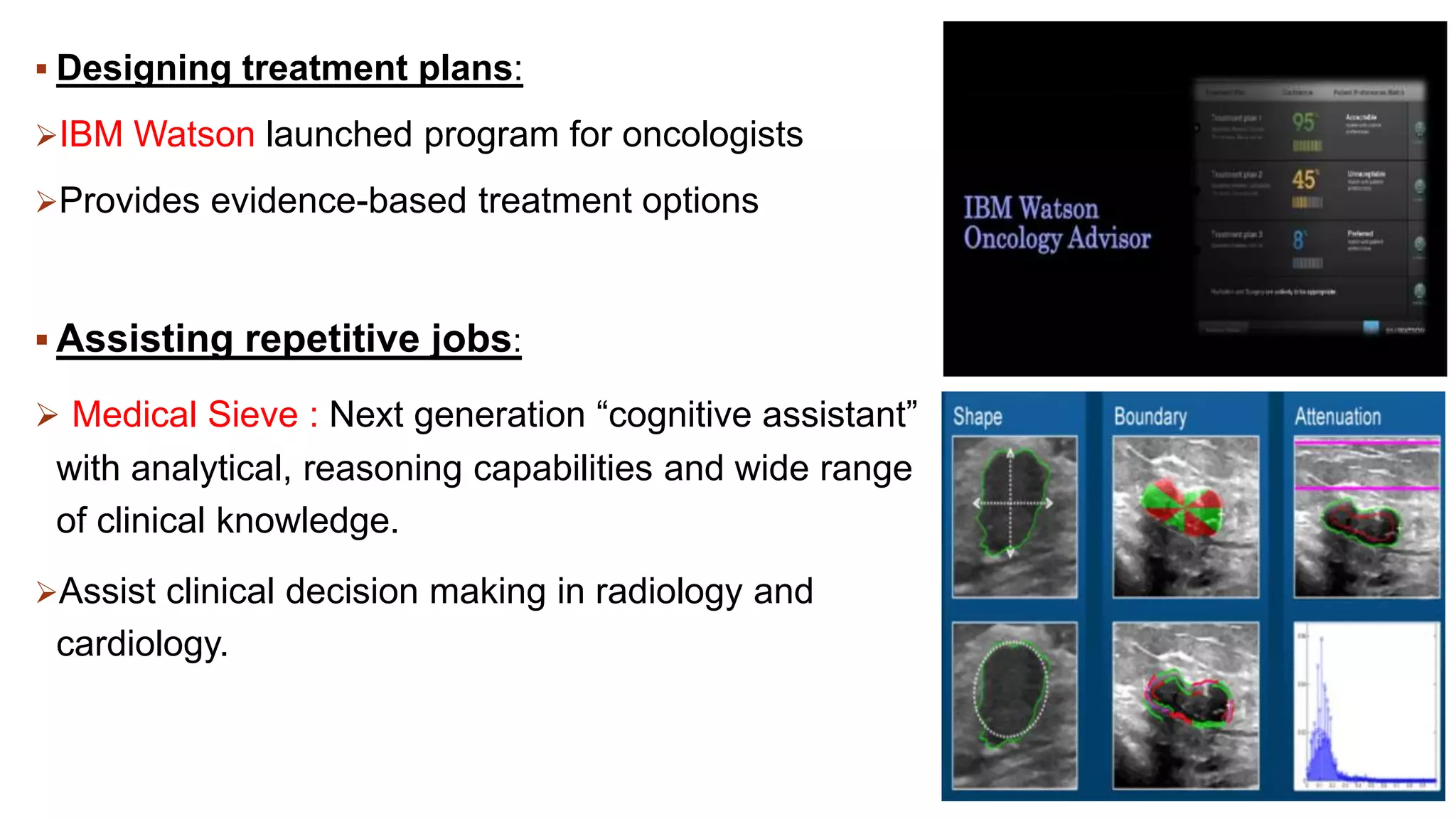  Designing treatment plans:
IBM Watson launched program for oncologists
Provides evidence-based treatment options
 Assisting repetitive jobs:
 Medical Sieve : Next generation “cognitive assistant”
with analytical, reasoning capabilities and wide range
of clinical knowledge.
Assist clinical decision making in radiology and
cardiology.
 