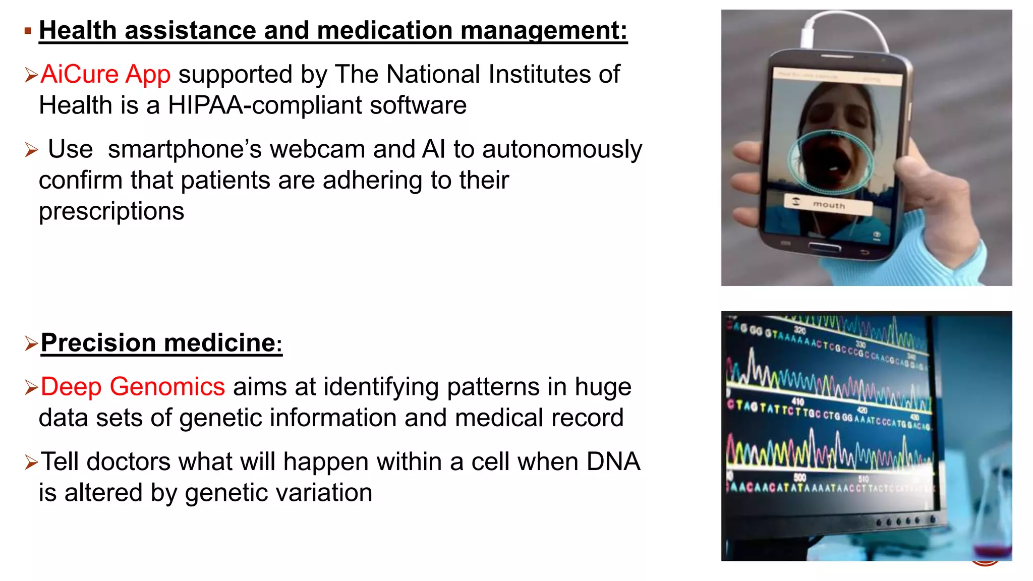  Health assistance and medication management:
AiCure App supported by The National Institutes of
Health is a HIPAA-compliant software
 Use smartphone’s webcam and AI to autonomously
confirm that patients are adhering to their
prescriptions
Precision medicine:
Deep Genomics aims at identifying patterns in huge
data sets of genetic information and medical record
Tell doctors what will happen within a cell when DNA
is altered by genetic variation
 
