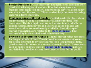 • Service Provision : As an important financial set up capital market
provides various types of services. It includes long term and
medium term loans to industry, underwriting services, consultancy
services, export finance, etc. These services help the manufacturing
sector in a large spectrum.
• Continuous Availability of Funds : Capital market is place where
the investment avenue is continuously available for long term
investment. This is a liquid market as it makes fund available on
continues basis. Both buyers and seller can easily buy and sell
securities as they are continuously available. Basically capital
market transactions are related to the stock exchanges. Thus
marketability in the capital market becomes easy.
• Provision of Investment Avenue : Capital market raises resources
for longer periods of time. Thus it provides an investment avenue
for people who wish to invest resources for a long period of time. It
provides suitable interest rate returns also to investors. Instruments
such as bonds, equities, units of mutual funds, insurance policies,
etc. definitely provides diverse investment avenue for the public.
10
 