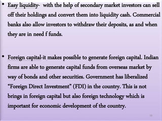 • Easy liquidity- with the help of secondary market investors can sell
off their holdings and convert them into liquidity cash. Commercial
banks also allow investors to withdraw their deposits, as and when
they are in need f funds.
• Foreign capital-it makes possible to generate foreign capital. Indian
firms are able to generate capital funds from overseas market by
way of bonds and other securities. Government has liberalized
“Foreign Direct Investment” (FDI) in the country. This is not
brings in foreign capital but also foreign technology which is
important for economic development of the country.
18
 
