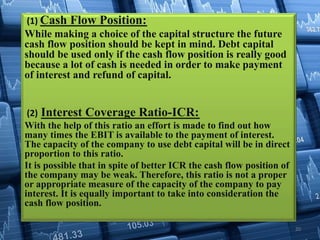 (1) Cash Flow Position:
While making a choice of the capital structure the future
cash flow position should be kept in mind. Debt capital
should be used only if the cash flow position is really good
because a lot of cash is needed in order to make payment
of interest and refund of capital.
(2) Interest Coverage Ratio-ICR:
With the help of this ratio an effort is made to find out how
many times the EBIT is available to the payment of interest.
The capacity of the company to use debt capital will be in direct
proportion to this ratio.
It is possible that in spite of better ICR the cash flow position of
the company may be weak. Therefore, this ratio is not a proper
or appropriate measure of the capacity of the company to pay
interest. It is equally important to take into consideration the
cash flow position.
20
 