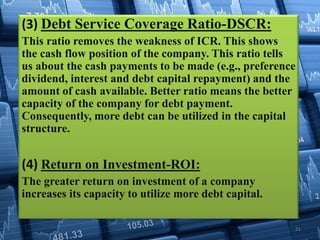 (3) Debt Service Coverage Ratio-DSCR:
This ratio removes the weakness of ICR. This shows
the cash flow position of the company. This ratio tells
us about the cash payments to be made (e.g., preference
dividend, interest and debt capital repayment) and the
amount of cash available. Better ratio means the better
capacity of the company for debt payment.
Consequently, more debt can be utilized in the capital
structure.
(4) Return on Investment-ROI:
The greater return on investment of a company
increases its capacity to utilize more debt capital.
21
 