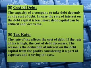 (5) Cost of Debt:
The capacity of a company to take debt depends
on the cost of debt. In case the rate of interest on
the debt capital is less, more debt capital can be
utilized and vice versa.
(6) Tax Rate:
The rate of tax affects the cost of debt. If the rate
of tax is high, the cost of debt decreases. The
reason is the deduction of interest on the debt
capital from the profits considering it a part of
expenses and a saving in taxes.
22
 