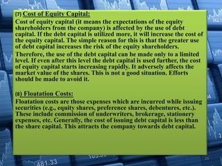 (7) Cost of Equity Capital:
Cost of equity capital (it means the expectations of the equity
shareholders from the company) is affected by the use of debt
capital. If the debt capital is utilized more, it will increase the cost of
the equity capital. The simple reason for this is that the greater use
of debt capital increases the risk of the equity shareholders.
Therefore, the use of the debt capital can be made only to a limited
level. If even after this level the debt capital is used further, the cost
of equity capital starts increasing rapidly. It adversely affects the
market value of the shares. This is not a good situation. Efforts
should be made to avoid it.
(8) Floatation Costs:
Floatation costs are those expenses which are incurred while issuing
securities (e.g., equity shares, preference shares, debentures, etc.).
These include commission of underwriters, brokerage, stationery
expenses, etc. Generally, the cost of issuing debt capital is less than
the share capital. This attracts the company towards debt capital.
23
 