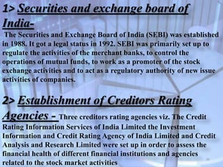 1> Securities and exchange board of
India-
The Securities and Exchange Board of India (SEBI) was established
in 1988. It got a legal status in 1992. SEBI was primarily set up to
regulate the activities of the merchant banks, to control the
operations of mutual funds, to work as a promoter of the stock
exchange activities and to act as a regulatory authority of new issue
activities of companies.
2> Establishment of Creditors Rating
Agencies - Three creditors rating agencies viz. The Credit
Rating Information Services of India Limited the Investment
Information and Credit Rating Agency of India Limited and Credit
Analysis and Research Limited were set up in order to assess the
financial health of different financial institutions and agencies
related to the stock market activities
26
 