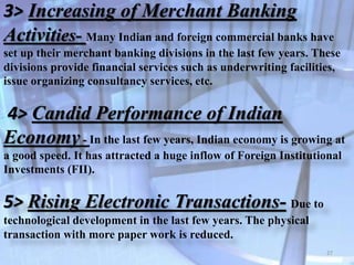 3> Increasing of Merchant Banking
Activities- Many Indian and foreign commercial banks have
set up their merchant banking divisions in the last few years. These
divisions provide financial services such as underwriting facilities,
issue organizing consultancy services, etc.
4> Candid Performance of Indian
Economy- In the last few years, Indian economy is growing at
a good speed. It has attracted a huge inflow of Foreign Institutional
Investments (FII).
5> Rising Electronic Transactions- Due to
technological development in the last few years. The physical
transaction with more paper work is reduced.
27
 