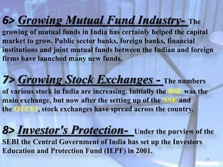 6> Growing Mutual Fund Industry- The
growing of mutual funds in India has certainly helped the capital
market to grow. Public sector banks, foreign banks, financial
institutions and joint mutual funds between the Indian and foreign
firms have launched many new funds.
7> Growing Stock Exchanges - The numbers
of various stock in India are increasing. Initially the BSE was the
main exchange, but now after the setting up of the NSE and
the OTCEI, stock exchanges have spread across the country.
8> Investor's Protection- Under the purview of the
SEBI the Central Government of India has set up the Investors
Education and Protection Fund (IEPF) in 2001.
28
 