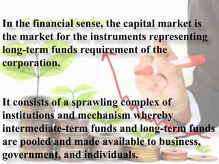 In the financial sense, the capital market is
the market for the instruments representing
long-term funds requirement of the
corporation.
It consists of a sprawling complex of
institutions and mechanism whereby
intermediate-term funds and long-term funds
are pooled and made available to business,
government, and individuals. 3
 