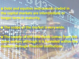 ◘ Debt and equities instruments traded in
the capital markets are intermediate or
longer-term in maturity.
◘ The scope of the market is very wide.
◘ The supply of the new funds comes from the
same sectors although it is funneled within the
markets through financial institutions.
6
 