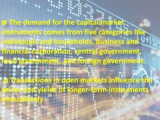 ◘ The demand for the capital market
instruments comes from five categories like
individuals and households, business and
financial corporation, central government,
local government, and foreign government.
◘ Transactions in open markets influence the
prices and yields of longer-term instruments
immediately
7
 