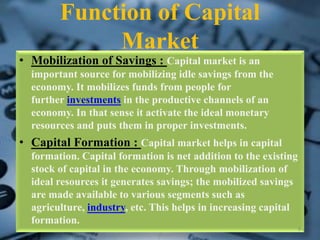 Function of Capital
Market
• Mobilization of Savings : Capital market is an
important source for mobilizing idle savings from the
economy. It mobilizes funds from people for
further investments in the productive channels of an
economy. In that sense it activate the ideal monetary
resources and puts them in proper investments.
• Capital Formation : Capital market helps in capital
formation. Capital formation is net addition to the existing
stock of capital in the economy. Through mobilization of
ideal resources it generates savings; the mobilized savings
are made available to various segments such as
agriculture, industry, etc. This helps in increasing capital
formation.
8
 
